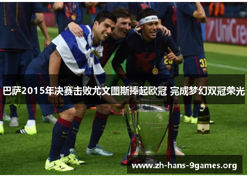 巴萨2015年决赛击败尤文图斯捧起欧冠 完成梦幻双冠荣光 巴萨2015年决赛击败尤文图斯捧起欧冠 完成梦幻双冠荣光