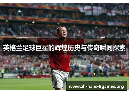 英格兰足球巨星的辉煌历史与传奇瞬间探索 英格兰足球巨星的辉煌历史与传奇瞬间探索