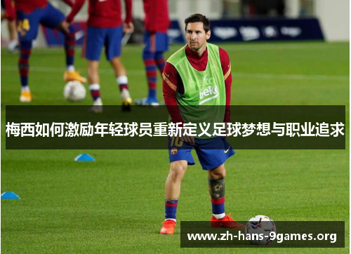 梅西如何激励年轻球员重新定义足球梦想与职业追求 梅西如何激励年轻球员重新定义足球梦想与职业追求
