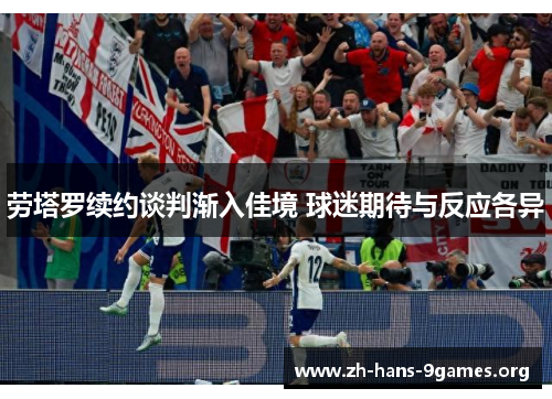 劳塔罗续约谈判渐入佳境 球迷期待与反应各异 劳塔罗续约谈判渐入佳境 球迷期待与反应各异