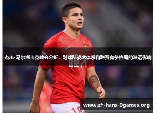 杰米·马尔斯卡克转会分析:对球队战术体系和联赛竞争格局的深远影响 杰米·马尔斯卡克转会分析:对球队战术体系和联赛竞争格局的深远影响