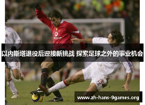 以内斯塔退役后迎接新挑战 探索足球之外的事业机会 以内斯塔退役后迎接新挑战 探索足球之外的事业机会