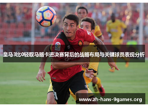 皇马3比0轻取马略卡进决赛背后的战略布局与关键球员表现分析 皇马3比0轻取马略卡进决赛背后的战略布局与关键球员表现分析