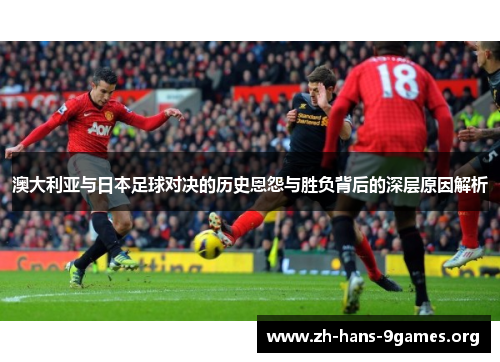 澳大利亚与日本足球对决的历史恩怨与胜负背后的深层原因解析 澳大利亚与日本足球对决的历史恩怨与胜负背后的深层原因解析