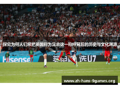 探究为何人们常把英国称为足总这一称呼背后的历史与文化渊源 探究为何人们常把英国称为足总这一称呼背后的历史与文化渊源